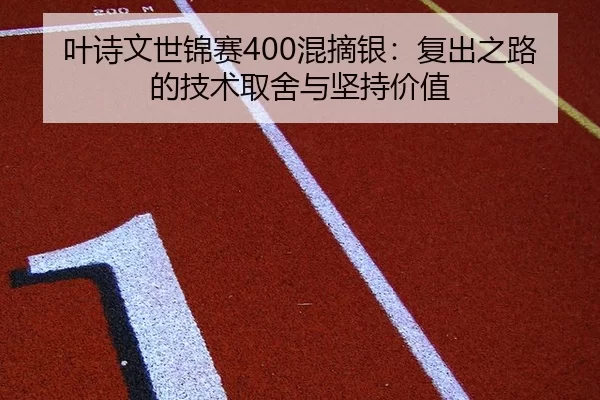 叶诗文世锦赛400混摘银：复出之路的技术取舍与坚持价值